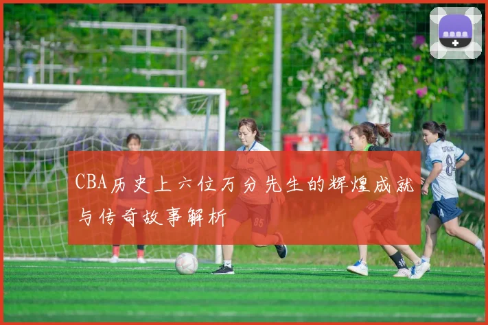 CBA历史上六位万分先生的辉煌成就与传奇故事解析