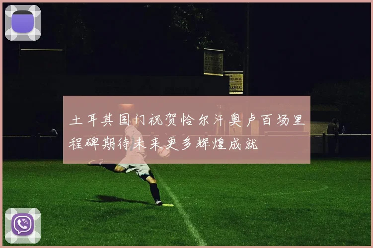 土耳其国门祝贺恰尔汗奥卢百场里程碑期待未来更多辉煌成就