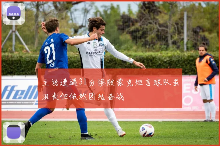 主场遭遇31分惨败蒙克坦言球队虽沮丧但依然团结奋战