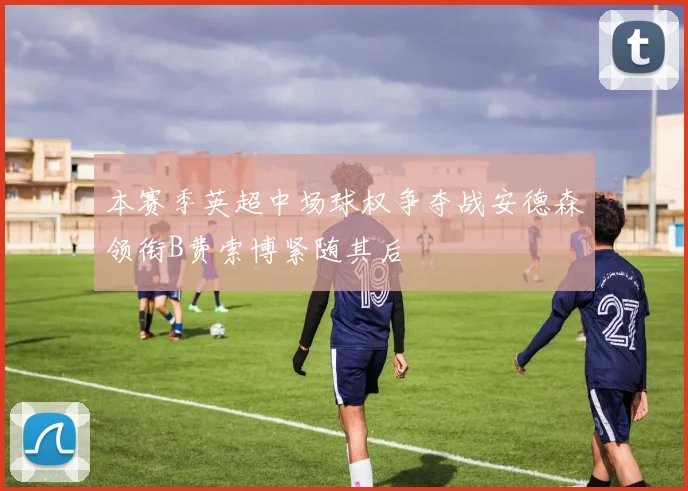 本赛季英超中场球权争夺战安德森领衔B费索博紧随其后