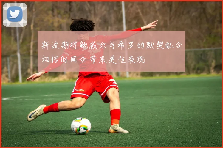 斯波期待鲍威尔与希罗的默契配合相信时间会带来更佳表现