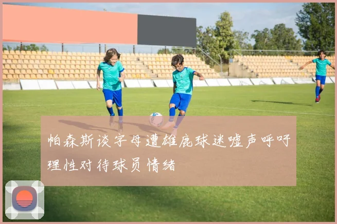帕森斯谈字母遭雄鹿球迷嘘声呼吁理性对待球员情绪