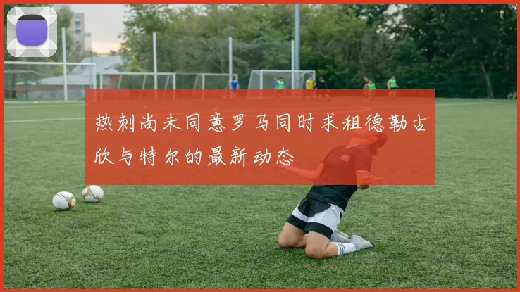 热刺尚未同意罗马同时求租德勒古欣与特尔的最新动态