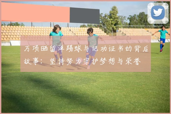 万项晒留洋踢球与记功证书的背后故事:坚持努力守护梦想与荣誉
