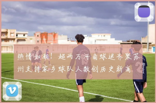热情如潮！超两万河南球迷齐聚苏州支持家乡球队人数创历史新高