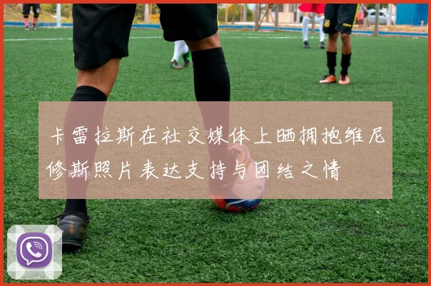 卡雷拉斯在社交媒体上晒拥抱维尼修斯照片表达支持与团结之情