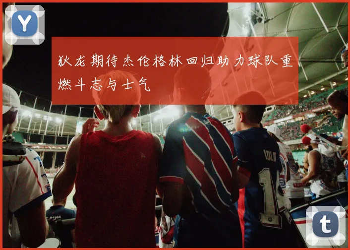 狄龙期待杰伦格林回归助力球队重燃斗志与士气