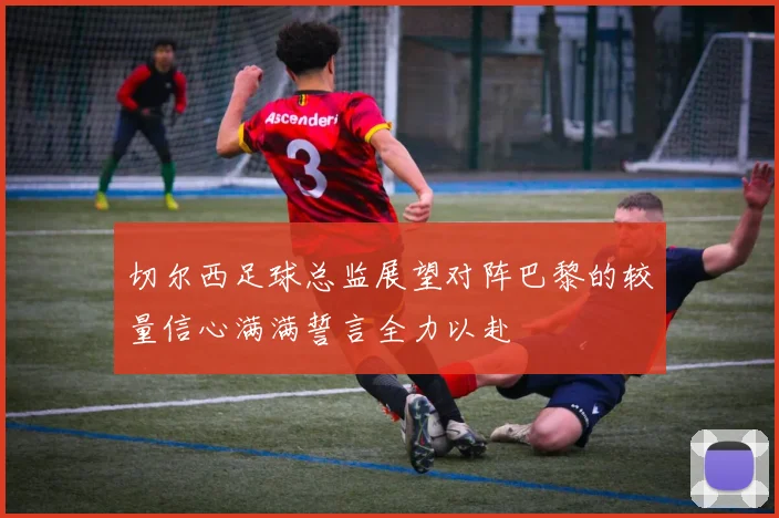 切尔西足球总监展望对阵巴黎的较量信心满满誓言全力以赴