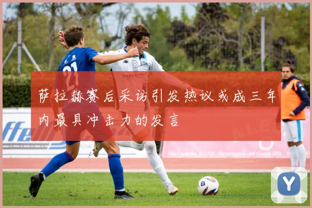 萨拉赫赛后采访引发热议或成三年内最具冲击力的发言