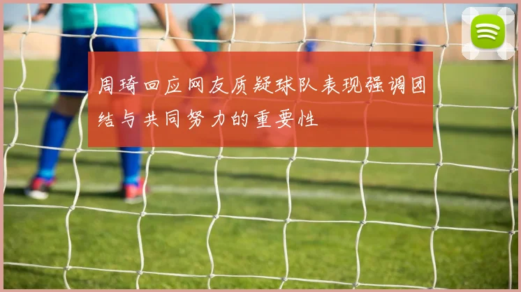 周琦回应网友质疑球队表现强调团结与共同努力的重要性