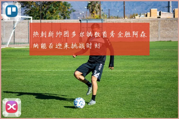 热刺新帅图多尔执教首秀全胜阿森纳能否迎来挑战时刻