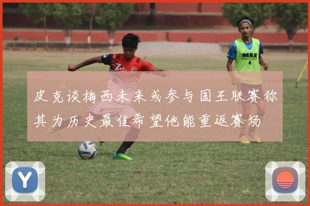 皮克谈梅西未来或参与国王联赛称其为历史最佳希望他能重返赛场