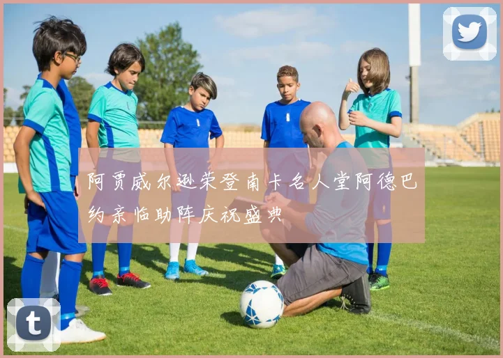 阿贾威尔逊荣登南卡名人堂阿德巴约亲临助阵庆祝盛典